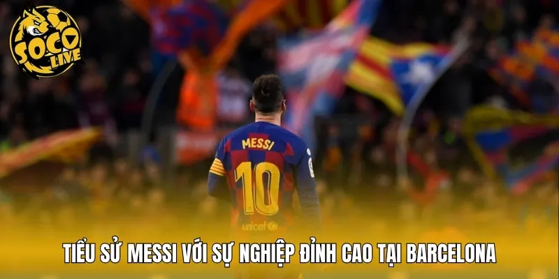 Tiểu sử Messi với sự nghiệp đỉnh cao tại Barcelona